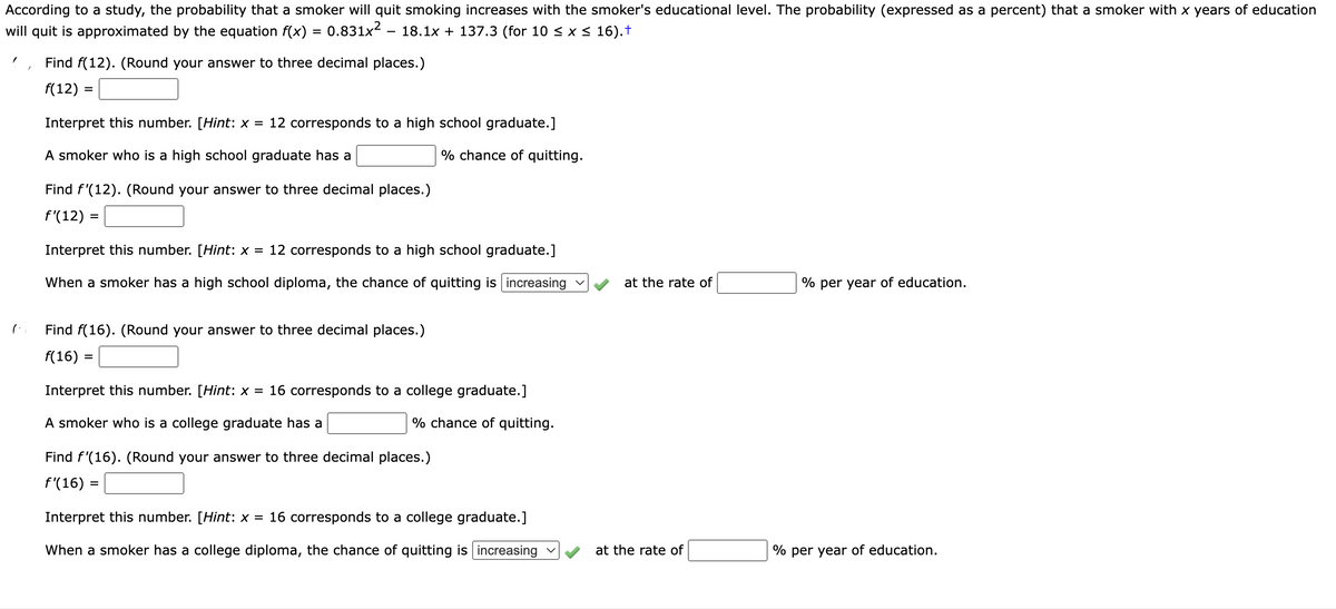 According to a study, the probability that a smoker will quit smoking increases with the smoker's educational level. The probability (expressed as a percent) that a smoker with x years of education
will quit is approximated by the equation f(x) = 0.831×² – 18.1x + 137.3 (for 10 ≤ x ≤ 16).†
Find f(12). (Round your answer to three decimal places.)
f(12):
Interpret this number. [Hint: x = 12 corresponds to a high school graduate.]
A smoker who is a high school graduate has a
% chance of quitting.
Find f'(12). (Round your answer to three decimal places.)
f'(12) =
Interpret this number. [Hint: x = 12 corresponds to a high school graduate.]
When a smoker has a high school diploma, the chance of quitting is increasing ✓
Find f(16). (Round your answer to three decimal places.)
f(16) =
Interpret this number. [Hint: x = 16 corresponds to a college graduate.]
A smoker who is a college graduate has a
% chance of quitting.
Find f'(16). (Round your answer to three decimal places.)
f'(16) =
Interpret this number. [Hint: x = 16 corresponds to a college graduate.]
When a smoker has a college diploma, the chance of quitting is increasing ✓
at the rate of
at the rate of
% per year of education.
% per year of education.