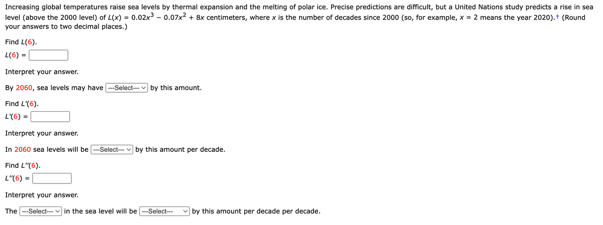 Increasing global temperatures raise sea levels by thermal expansion and the melting of polar ice. Precise predictions are difficult, but a United Nations study predicts a rise in sea
level (above the 2000 level) of L(x) = 0.02x³ – 0.07x² + 8x centimeters, where x is the number of decades since 2000 (so, for example, x = 2 means the year 2020).† (Round
your answers to two decimal places.)
Find L(6).
L(6) =
Interpret your answer.
By 2060, sea levels may have |---Select--- by this amount.
Find L'(6).
L'(6) =
=
Interpret your answer.
In 2060 sea levels will be ---Select--- by this amount per decade.
Find L"(6).
L"(6) =
Interpret your answer.
The ---Select--- in the sea level will be ---Select--- by this amount per decade per decade.