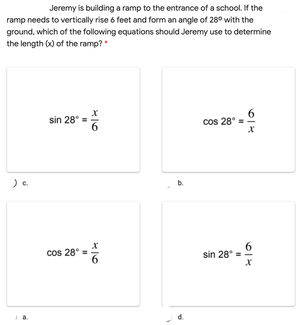 Jeremy is building a ramp to the entrance of a school. If the
ramp needs to vertically rise 6 feet and form an angle of 28° with the
ground, which of the following equations should Jeremy use to determine
the length (x) of the ramp? *
sin 28°
6
cos 28°
%3D
) c.
6.
sin 28°
х
cos 28°
) a.
d.
II
b.
II
