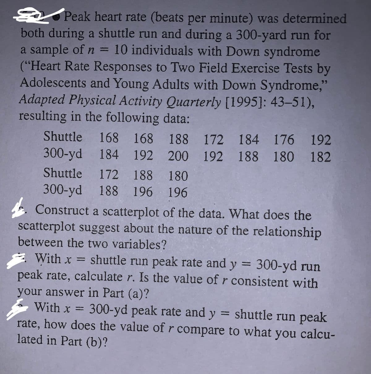 ### Peak Heart Rate Data Analysis

Peak heart rate (beats per minute) was determined both during a shuttle run and during a 300-yard run for a sample of \( n = 10 \) individuals with Down syndrome. This study was documented in "Heart Rate Responses to Two Field Exercise Tests by Adolescents and Young Adults with Down Syndrome," Adapted Physical Activity Quarterly [1995: 43–51], resulting in the following data:

#### Data
- **Shuttle Run:**
  - 168, 168, 188, 172, 184, 176, 192, 172, 188, 180

- **300-Yard Run:**
  - 184, 192, 200, 192, 188, 180, 182, 188, 196, 196

#### Questions

1. **Scatterplot Construction:**
   - Construct a scatterplot of the data.
   - Analyze what the scatterplot suggests about the nature of the relationship between the two variables (shuttle run peak rate and 300-yard peak rate).

2. **Correlation Calculation (Part a):**
   - Let \( x \) represent the shuttle run peak rate and \( y \) the 300-yard run peak rate.
   - Calculate the correlation coefficient \( r \).
   - Determine if the value of \( r \) is consistent with insights from the scatterplot.

3. **Correlation Comparison (Part b):**
   - Let \( x \) represent the 300-yard peak rate and \( y \) the shuttle run peak rate.
   - Compare how the value of \( r \) differs from the calculation in Part (a).

#### Explanation of Accompanying Graphs/Diagrams
- **Scatterplot:** 
  - This graph visually represents the relationship between the two peak heart rates for each individual. Each point corresponds to one pair of shuttle and 300-yard run peak heart rates. The pattern or trend shown by the points can suggest correlation strength and direction.

To interpret the scatterplot and calculate the correlation, use statistical software or a calculator capable of statistical functions.