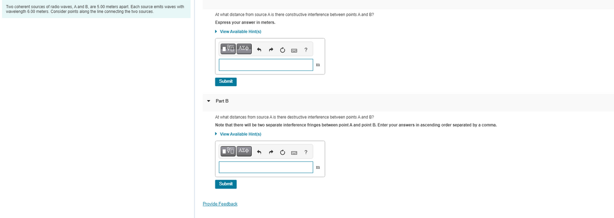 Two coherent sources of radio waves, A and B, are 5.00 meters apart. Each source emits waves with
wavelength 6.00 meters. Consider points along the line connecting the two sources.
At what distance from source A is there constructive interference between points A and B?
Express your answer in meters.
▸ View Available Hint(s)
——| ΑΣΦ
Submit
Part B
At what distances from source A is there destructive interference between points A and B?
Note that there will be two separate interference fringes between point A and point B. Enter your answers in ascending order separated by a comma.
► View Available Hint(s)
IVE ΑΣΦ
Submit
m
Provide Feedback
m