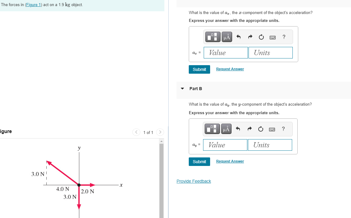 The forces in (Figure 1) act on a 1.9 kg object.
igure
3.0 N
4.0 N
3.0 N
y
2.0 N
1 of 1
What is the value of a, the x-component of the object's acceleration?
Express your answer with the appropriate units.
az =
Submit
Part B
ay =
Submit
Value
μA
O
What is the value of ay, the y-component of the object's acceleration?
Express your answer with the appropriate units.
Request Answer
Provide Feedback
μÅ
Value
Units
Request Answer
?
Units
?