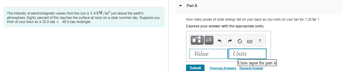 The intensity of electromagnetic waves from the sun is 1.4 kW/m² just above the earth's
atmosphere. Eighty percent of this reaches the surface at noon on a clear summer Suppose you
think of your back as a 32.0 cm x 49.0 cm rectangle.
Part A
How many joules of solar energy fall on your back as you work on your tan for 1.20 hr ?
Express your answer with the appropriate units.
μÅ 6
Value
Submit
Units
?
Units input for part A
Previous Answers Request Answer