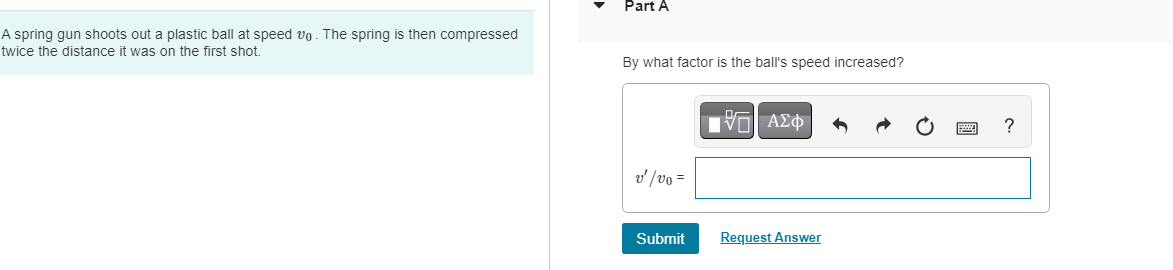 A spring gun shoots out a plastic ball at speed vo. The spring is then compressed
twice the distance it was on the first shot.
Part A
By what factor is the ball's speed increased?
v' /vo =
Submit
IVE ΑΣΦ
Request Answer
?