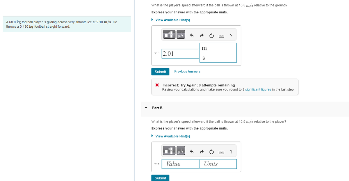 A 68.0 kg football player is gliding across very smooth ice at 2.10 m/s. He
throws a 0.430 kg football straight forward.
What is the player's speed afterward if the ball is thrown at 15.5 m/s relative to the ground?
Express your answer with the appropriate units.
► View Available Hint(s)
v=2.01
Submit
Part B
μA
V =
Previous Answers
Submit
X Incorrect; Try Again; 8 attempts remaining
Review your calculations and make sure you round to 3 significant figures in the last step.
m
μA
Value
S
What is the player's speed afterward if the ball is thrown at 15.5 m/s relative to the player?
Express your answer with the appropriate units.
► View Available Hint(s)
www.
Units
?
****
****
?
