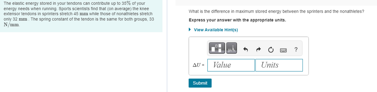 The elastic energy stored in your tendons can contribute up to 35% of your
energy needs when running. Sports scientists find that (on average) the knee
extensor tendons in sprinters stretch 45 mm while those of nonathletes stretch
only 32 mm. The spring constant of the tendon is the same for both groups, 33
N/mm.
What is the difference in maximum stored energy between the sprinters and the nonathletes?
Express your answer with the appropriate units.
► View Available Hint(s)
AU =
Submit
μA
Value
Units
?