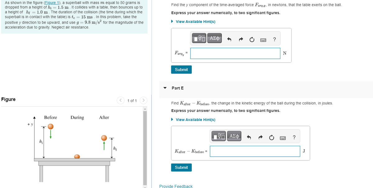 As shown in the figure (Figure 1), a superball with mass m equal to 50 grams is
dropped from a height of h₁ = 1.5 m. It collides with a table, then bounces up to
a height of hf = 1.0 m. The duration of the collision (the time during which the
superball is in contact with the table) is tc = 15 ms. In this problem, take the
positive y direction to be upward, and use g = 9.8 m/s² for the magnitude of the
acceleration due to gravity. Neglect air resistance.
Figure
Before
During
After
he
1 of 1
Find the y component of the time-averaged force Favg,y, in newtons, that the table exerts on the ball.
Express your answer numerically, to two significant figures.
► View Available Hint(s)
17 ΑΣΦ
Favey
=
Submit
Part E
Kafter - Kbefore =
Submit
Find Kafter - Kbefore, the change in the kinetic energy of the ball during the collision, in joules.
Express your answer numerically, to two significant figures.
► View Available Hint(s)
Provide Feedback
B
Π| ΑΣΦΑ
?
N
Ċ
****
pod
?
J