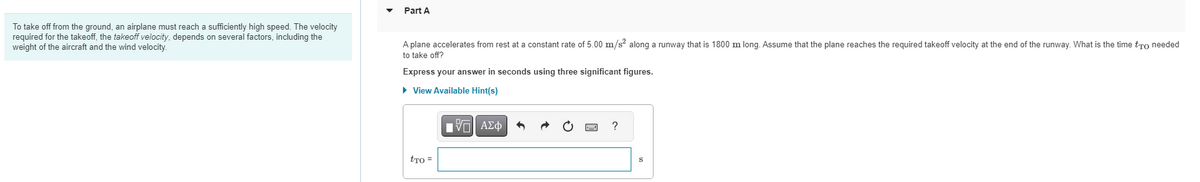 To take off from the ground, an airplane must reach a sufficiently high speed. The velocity
required for the takeoff, the takeoff velocity, depends on several factors, including the
weight of the aircraft and the wind velocity.
Part A
A plane accelerates from rest at a constant rate of 5.00 m/s² along a runway that is 1800 m long. Assume that the plane reaches the required takeoff velocity at the end of the runway. What is the time to needed
to take off?
Express your answer in seconds using three significant figures.
► View Available Hint(s)
tro =
ΜΠΙ ΑΣΦ
?
S