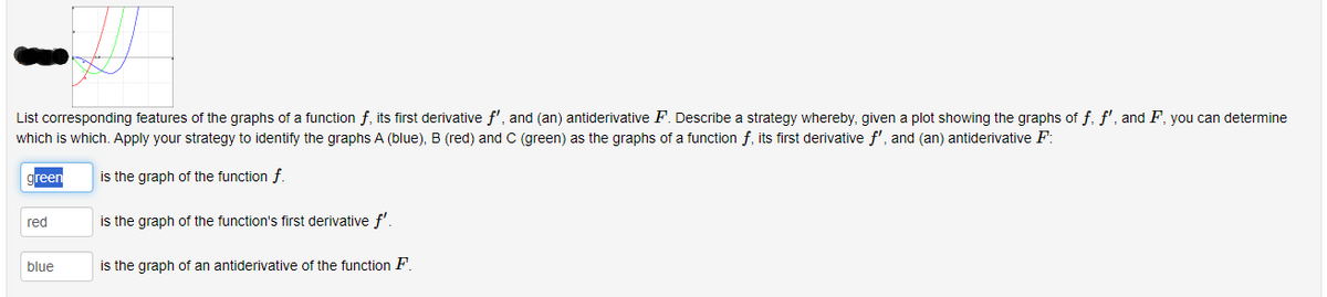 List corresponding features of the graphs of a function f, its first derivative f', and (an) antiderivative F. Describe a strategy whereby, given a plot showing the graphs of f. f', and F, you can determine
which is which. Apply your strategy to identify the graphs A (blue), B (red) and C (green) as the graphs of a function f, its first derivative f', and (an) antiderivative F:
is the graph of the function f.
is the graph of the function's first derivative f'.
is the graph of an antiderivative of the function F.
green
red
blue