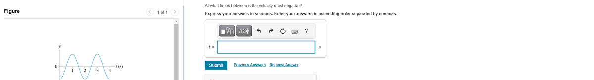 Figure
JAA
1
2 3
-t (s)
1 of 1
At what times between is the velocity most negative?
Express your answers in seconds. Enter your answers in ascending order separated by commas.
t =
——| ΑΣΦ
Submit
Previous Answers Request Answer
S