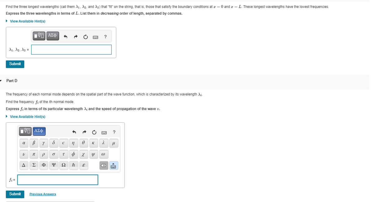 Find the three longest wavelengths (call them A₁, A₂, and A3) that "fit" on the string, that is, those that satisfy the boundary conditions at z = 0 and z = L. These longest wavelengths have the lowest frequencies.
Express the three wavelengths in terms of L. List them in decreasing order of length, separated by commas.
► View Available Hint(s)
A₁, A2, A3 =
Submit
Part D
fi=
Submit
The frequency of each normal mode depends on the spatial part of the wave function, which is characterized by its wavelength Xi-
Find the frequency f; of the ith normal mode.
Express f; in terms of its particular wavelength X; and the speed of propagation of the wave v.
▸ View Available Hint(s)
[5] ΑΣΦ
|
α
ΕΠΙ ΑΣΦΑ
VO
V
A
β γ
π P
8
o
€
Previous Answers
Σ Φ Ψ Ω
n
T Ф
φ
www.
0 K
?
E
2
χ
Χ Ψ @
?
μ