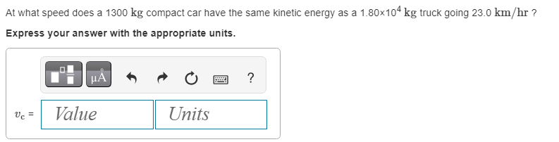 At what speed does a 1300 kg compact car have the same kinetic energy as a 1.80×104 kg truck going 23.0 km/hr ?
Express your answer with the appropriate units.
μA
Vc = Value
Units
wwwwww
?