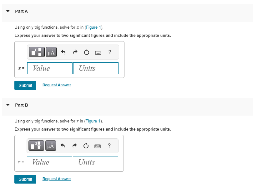 Part A
Using only trig functions, solve foræ in (Figure 1).
Express your answer to two significant figures and include the appropriate units.
x =
Submit
Part B
UC
r =
Value
μA
☐☐
Request Answer
Using only trig functions, solve for r in (Figure 1).
Express your answer to two significant figures and include the appropriate units.
μA
Value
Units
Submit Request Answer
?
Units
?