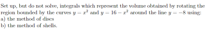 Set up, but do not solve, integrals which represent the volume obtained by rotating the
region bounded by the curves y = x² and y = 16 - r² around the line y = −8 using:
a) the method of discs
b) the method of shells.