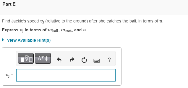 Part E
Find Jackie's speed vuj (relative to the ground) after she catches the ball, in terms of u.
Express Vj in terms of mball, mcart, and u.
▸ View Available Hint(s)
Vj =
Π| ΑΣΦ
?