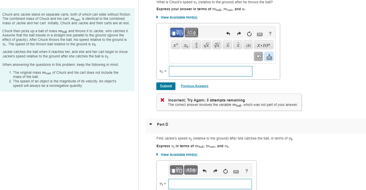 Chuck and Jackie stand on separate carts, both of which can slide without friction.
The combined mass of Chuck and his cart, meart, is identical to the combined
mass of Jackie and her cart. Initially, Chuck and Jackie and their carts are at rest.
Chuck then picks up a ball of mass mball and throws it to Jackie, who catches it.
Assume that the ball travels in a straight line parallel to the ground (ignore the
effect of gravity). After Chuck throws the ball, his speed relative to the ground is
Vc. The speed of the thrown ball relative to the ground is vb.
Jackie catches the ball when it reaches her, and she and her cart begin to move.
Jackie's speed relative to the ground after she catches the ball is v₁.
When answering the questions in this problem, keep the following in mind:
1. The original mass meart of Chuck and his cart does not include the
mass of the ball.
2. The speed of an object is the magnitude of its velocity. An object's
speed will always be a nonnegative quantity.
What is Chuck's speed vc (relative to the ground) after he throws the ball?
Express your answer in terms of mball, mcart, and u.
► View Available Hint(s)
Vc =
Submit
Part D
195| ΑΣΦΑ
xa Xb
Vj =
+ √x V x x
Previous Answers
X |X|
VE ΑΣΦ
X Incorrect; Try Again; 3 attempts remaining
The correct answer involves the variable mball, which was not part of your answer.
wwwwww
?
X.10n
X
Find Jackie's speed v₁ (relative to the ground) after she catches the ball, in terms of v₁.
Express vj in terms of mball, mcart, and vb.
► View Available Hint(s)
?
good