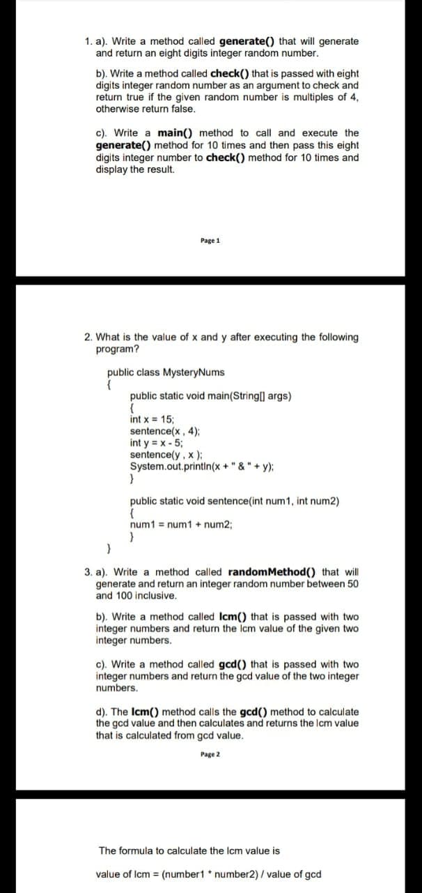 1. a). Write a method called generate() that will generate
and return an eight digits integer random number.
b). Write a method called check() that is passed with eight
digits integer random number as an argument to check and
return true if the given random number is multiples of 4,
otherwise return false.
c). Write a main() method to call and execute the
generate() method for 10 times and then pass this eight
digits integer number to check() method for 10 times and
display the result.
Page 1
2. What is the value of x and y after executing the following
program?
public class MysteryNums
public static void main(String] args)
int x = 15;
sentence(x, 4);
int y = x - 5;
sentence(y, x );
System.out.printin(x + "& "+ y);
public static void sentence(int num1, int num2)
num1 = num1 + num2;
3. a). Write a method called randomMethod() that will
generate and return an integer random number between 50
and 100 inclusive.
b). Write a method called Icm() that is passed with two
integer numbers and return the Icm value of the given two
integer numbers.
c). Write a method called gcd() that is passed with two
integer numbers and return the gcd value of the two integer
numbers.
d). The Icm() method calls the gcd() method to calculate
the gcd value and then calculates and returns the Icm value
that is calculated from gcd value.
Page 2
The formula to calculate the Icm value is
value of Icm = (number1 * number2) / value of gcd
