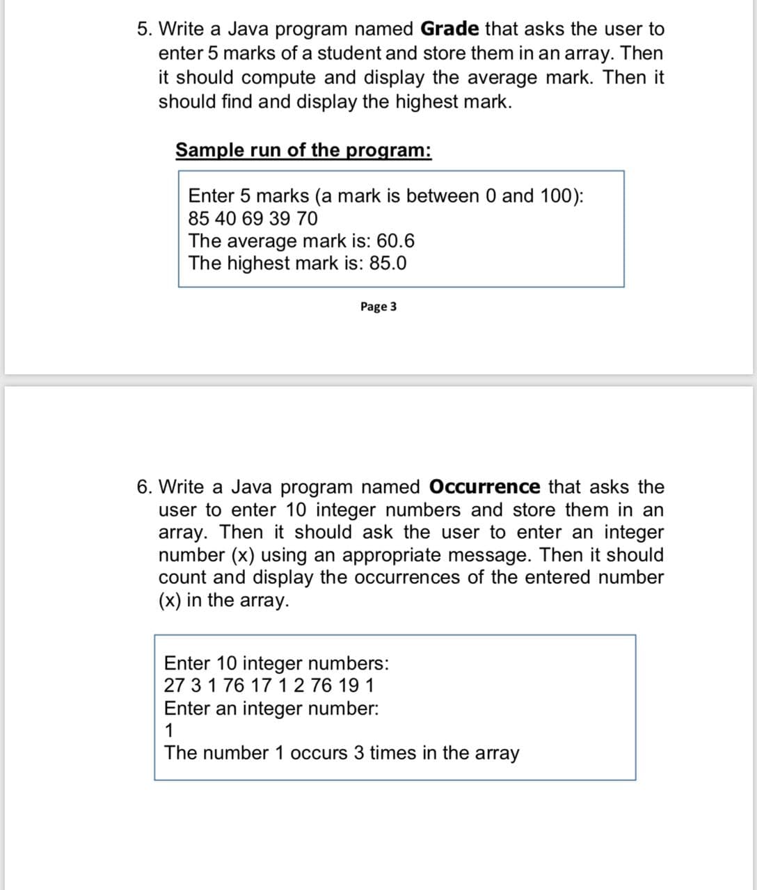 5. Write a Java program named Grade that asks the user to
enter 5 marks of a student and store them in an array. Then
it should compute and display the average mark. Then it
should find and display the highest mark.
Sample run of the program:
Enter 5 marks (a mark is between 0 and 100):
85 40 69 39 70
The average mark is: 60.6
The highest mark is: 85.0
Page 3
6. Write a Java program named Occurrence that asks the
user to enter 10 integer numbers and store them in an
array. Then it should ask the user to enter an integer
number (x) using an appropriate message. Then it should
count and display the occurrences of the entered number
(x) in the array.
Enter 10 integer numbers:
27 3 1 76 17 12 76 19 1
Enter an integer number:
1
The number 1 occurs 3 times in the array
