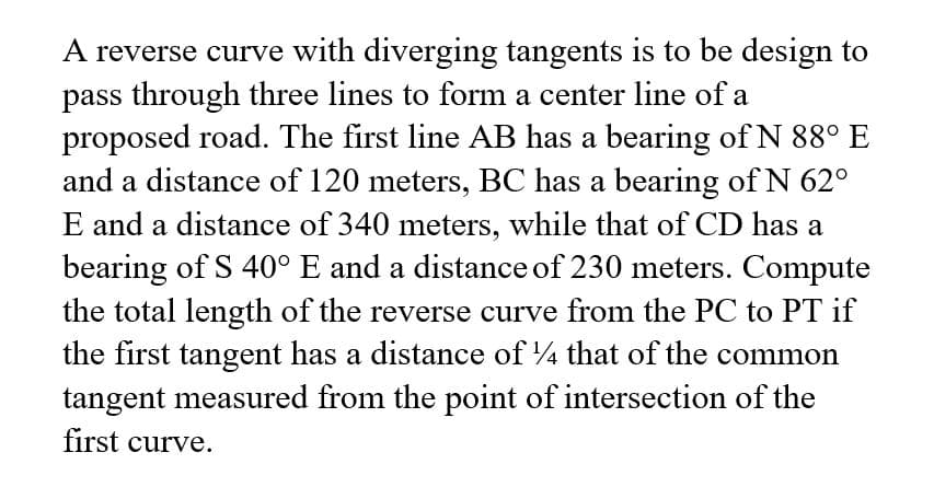 A reverse curve with diverging tangents is to be design to
pass through three lines to form a center line of a
proposed road. The first line AB has a bearing of N 88° E
and a distance of 120 meters, BC has a bearing of N 62°
E and a distance of 340 meters, while that of CD has a
bearing of S 40° E and a distance of 230 meters. Compute
the total length of the reverse curve from the PC to PT if
the first tangent has a distance of 4 that of the common
tangent measured from the point of intersection of the
first curve.
