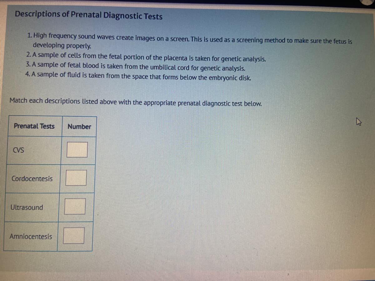 Descriptions of Prenatal Diagnostic Tests
1. High frequency sound waves create images on a screen. This is used as a screening method to make sure the fetus is
developing properly.
2. A sample of cells from the fetal portion of the placenta is taken for genetic analysis.
3. A sample of fetal blood is taken from the umbilical cord for genetic analysis.
4. A sample of fluid is taken from the space that forms below the embryonic disk.
Match each descriptions listed above with the appropriate prenatal diagnostic test below.
Prenatal Tests Number
CVS
Cordocentesis
Ultrasound
Amniocentesis