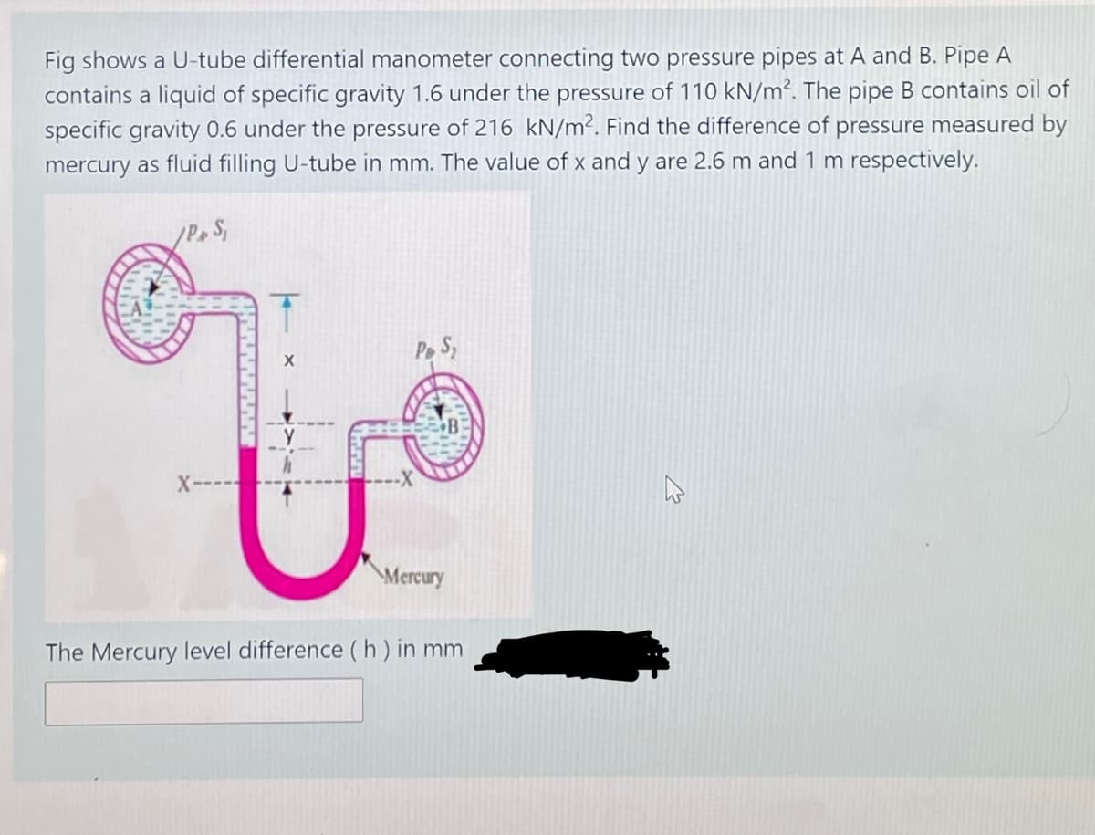 Fig shows a U-tube differential manometer connecting two pressure pipes at A and B. Pipe A
contains a liquid of specific gravity 1.6 under the pressure of 110 kN/m². The pipe B contains oil of
specific gravity 0.6 under the pressure of 216 kN/m². Find the difference of pressure measured by
mercury as fluid filling U-tube in mm. The value of x and y are 2.6 m and 1 m respectively.
Pe S,
X-
Mercury
The Mercury level difference ( h ) in mm
