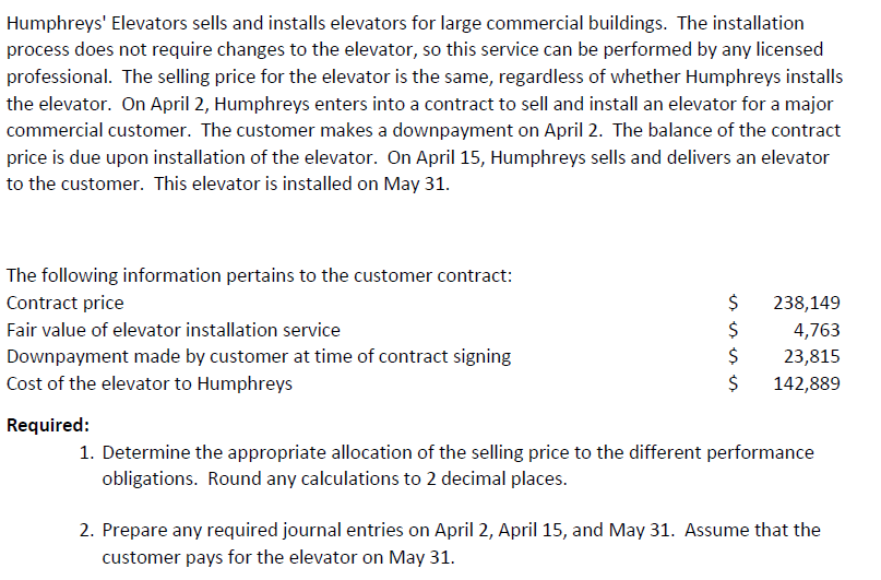 The following information pertains to the customer contract:
Contract price
238,149
Fair value of elevator installation service
4,763
23,815
142,889
Downpayment made by customer at time of contract signing
Cost of the elevator to Humphreys
Required:
1. Determine the appropriate allocation of the selling price to the different performance
obligations. Round any calculations to 2 decimal places.
2. Prepare any required journal entries on April 2, April 15, and May 31. Assume that the
customer pays for the elevator on May 31.
