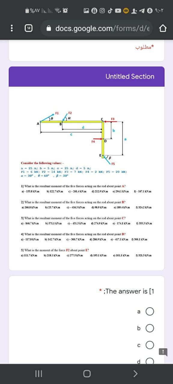 1%AV l1. li, a O
lir. lin.
Oよイ0 1r
10
i docs.google.com/forms/d/e
مطلوب
Untitled Section
F1
F2
a
F3
F4
E B
Consider the following values: -
FS
a - 25 m; b - 5 m; a - 25 m; d - 5 m;
F1 - 6 kN; F2 - 14 kN; P3 - 7 kN; F4 - 2 kN; P5 - 20 kN;
a = 30°, e= 60°, B= 30°
1] What is the resultant moment of the five forces acting on the rod about point A?
a) - 155.8 kN.m
b) 122.7 KN.m )-261.4 KN.m d) 212.9 kN.m e) 294.1 KN.m
1- 167.1 kN.m
2] What is the resultant moment of the five forces acting on the rod about point B?
a) 266.8 kN.m
b) 25.7 kN.m
c)-416.3 KN.m
đ) 98.9 KN.m
e) 189.4 kN.m
D 324.2 KN.m
3] What is the resultant moment of the five forces acting on the rod about point C?
a) - 846.7 KN.m b) 571I EN.m )-4313KN.m d) 2749 KNm e)-174.1 EN.am
f) 3553 kN.m
4] What is the resultant moment of the five forces acting on the rod about point D?
a) - 117.8 EN.m b) 142.7 KN.m )- 360.7 KN.m d) 286.9 KN.m e)- 417.1 KN.m H 300.1 kN.m
5] What is the moment of the force F2 about point E?
a) 111.7 kN.m
b) 218.1 KN.m
) 277.5 kN.m
d) 193.1 KN.m
e) 101.1 KN.m
D 321.3 KN.m
;The answer is [1
a O
b O
II
