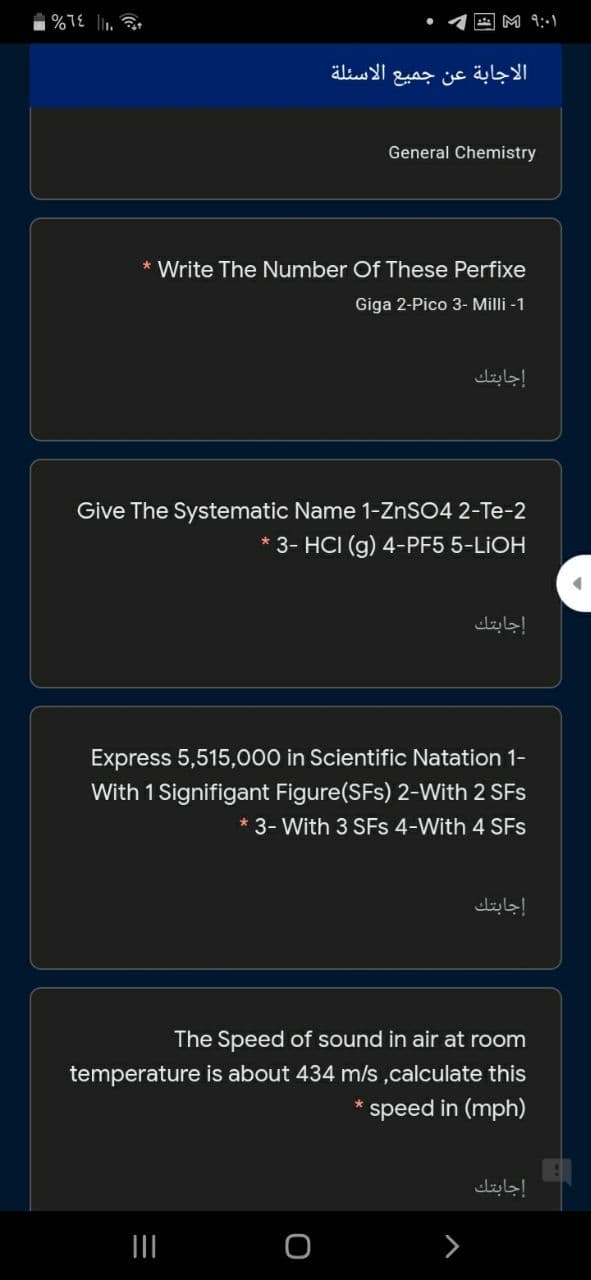 M 9:1
الاجابة عن جميع الأسئلة
General Chemistry
* Write The Number Of These Perfixe
Giga 2-Pico 3- Milli -1
إجابتك
Give The Systematic Name 1-ZNSO4 2-Te-2
3- HCI (g) 4-PF5 5-LIOH
إجابتك
Express 5,515,000 in Scientific Natation 1-
With 1 Signifigant Figure(SFs) 2-With 2 SFs
* 3- With 3 SFs 4-With 4 SFs
إجابتك
The Speed of sound in air at room
temperature is about 434 m/s,calculate this
speed in (mph)
إجابتك
