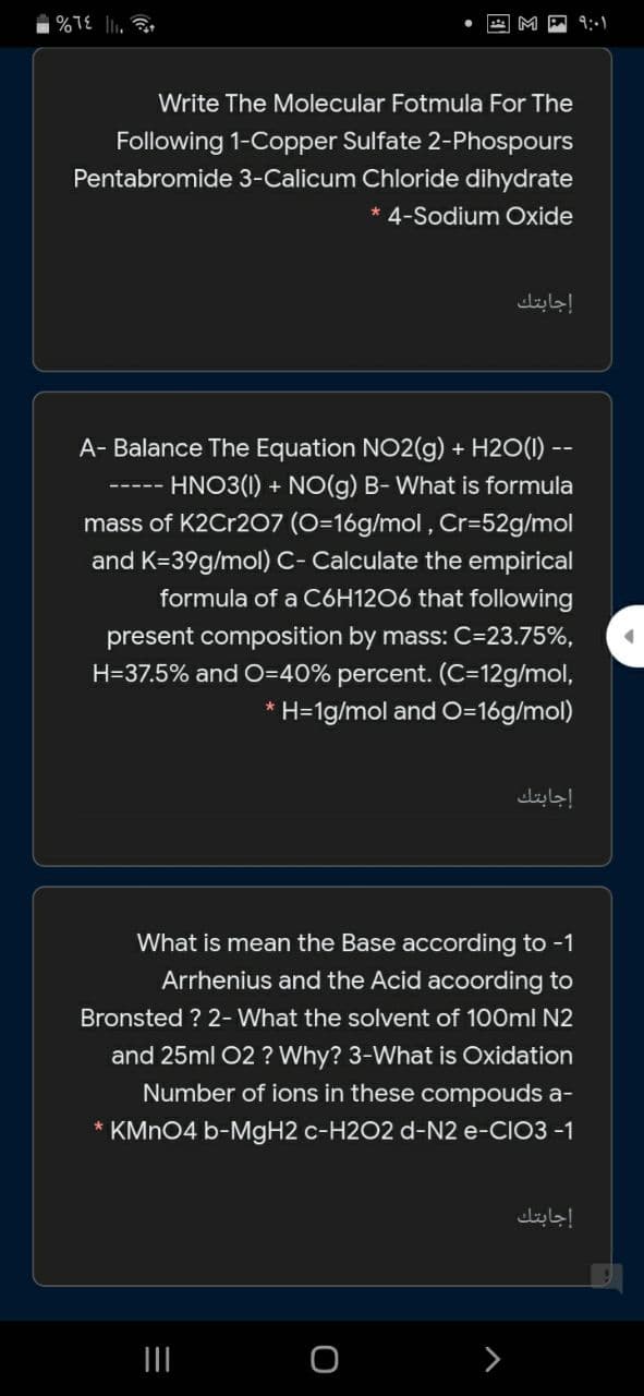 9:-1
Write The Molecular Fotmula For The
Following 1-Copper Sulfate 2-Phospours
Pentabromide 3-Calicum Chloride dihydrate
*4-Sodium Oxide
إجابتك
A- Balance The Equation NO2(g) + H2O(1) --
HNO3(1) + NO(g) B- What is formula
mass of K2Cr2O7 (O=16g/mol , Cr=52g/mol
and K=39g/mol) C- Calculate the empirical
formula of a C6H12O6 that following
present composition by mass: C=23.75%,
H=37.5% and O=40% percent. (C=12g/mol,
* H=1g/mol and O=16g/mol)
إجابتك
What is mean the Base according to -1
Arrhenius and the Acid acoording to
Bronsted ? 2- What the solvent of 100ml N2
and 25ml 02 ? Why? 3-What is Oxidation
Number of ions in these compouds a-
* KMN04 b-MGH2 c-H2O2 d-N2 e-CIO3 -1
إجابتك
II
