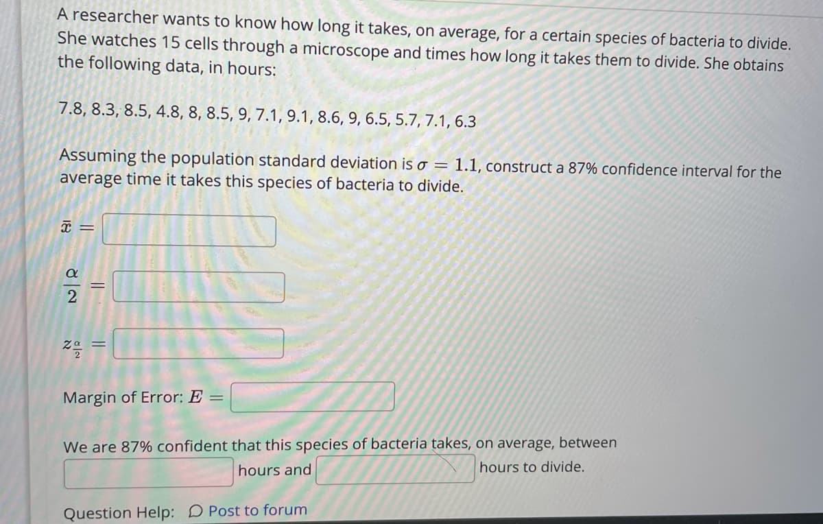 A researcher wants to know how long it takes, on average, for a certain species of bacteria to divide.
She watches 15 cells through a microscope and times how long it takes them to divide. She obtains
the following data, in hours:
7.8, 8.3, 8.5, 4.8, 8, 8.5, 9, 7.1, 9.1, 8.6, 9, 6.5, 5.7, 7.1, 6.3
Assuming the population standard deviation is o = 1.1, construct a 87% confidence interval for the
average time it takes this species of bacteria to divide.
Margin of Error: E =
We are 87% confident that this species of bacteria takes, on average, between
hours and
hours to divide.
Question Help: D Post to forum
