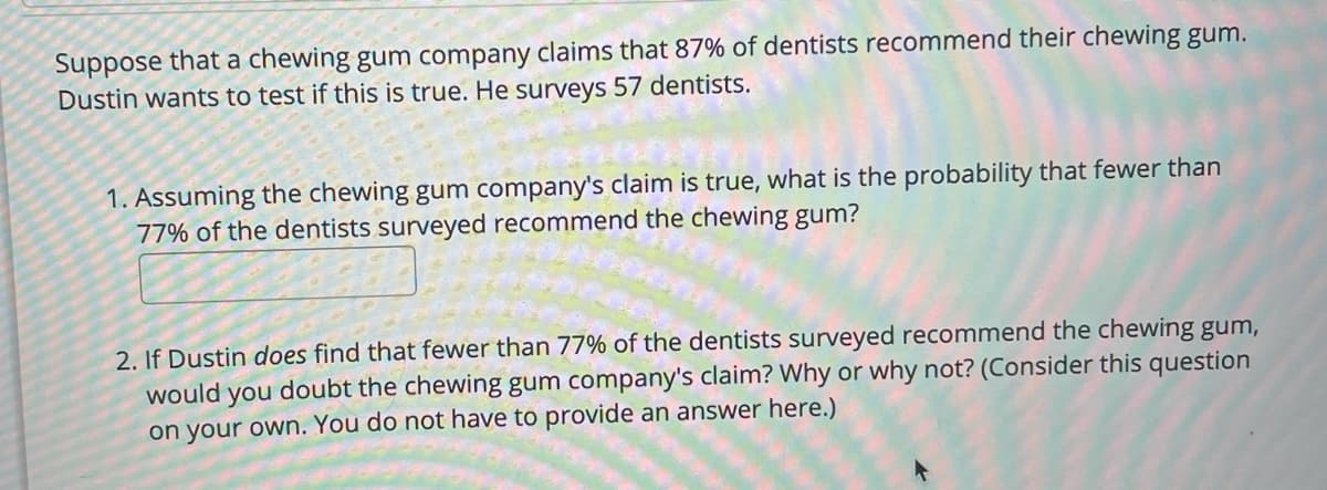 Suppose that a chewing gum company claims that 87% of dentists recommend their chewing gum.
Dustin wants to test if this is true. He surveys 57 dentists.
1. Assuming the chewing gum company's claim is true, what is the probability that fewer than
77% of the dentists surveyed recommend the chewing gum?
2. If Dustin does find that fewer than 77% of the dentists surveyed recommend the chewing gum,
would you doubt the chewing gum company's claim? Why or why not? (Consider this question
on your own. You do not have to provide an answer here.)
