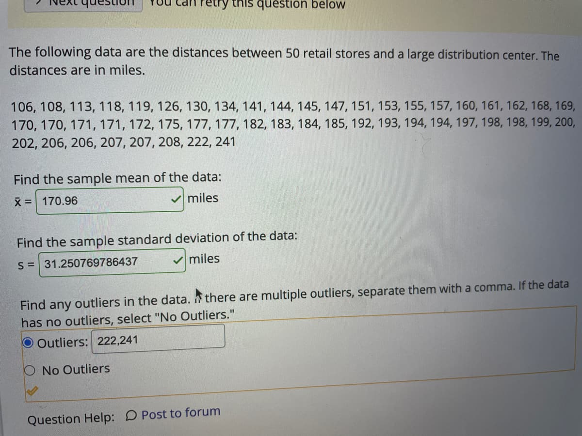 retry this question below
The following data are the distances between 50 retail stores and a large distribution center. The
distances are in miles.
106, 108, 113, 118, 119, 126, 130, 134, 141, 144, 145, 147, 151, 153, 155, 157, 160, 161, 162, 168, 169,
170, 170, 171, 171, 172, 175, 177, 177, 182, 183, 184, 185, 192, 193, 194, 194, 197, 198, 198, 199, 200,
202, 206, 206, 207, 207, 208, 222, 241
Find the sample mean of the data:
X = 170.96
miles
Find the sample standard deviation of the data:
S =31.250769786437
V miles
Find any outliers in the data. there are multiple outliers, separate them with a comma. If the data
has no outliers, select "No Outliers."
O Outliers: 222,241
No Outliers
Question Help: D Post to forum
