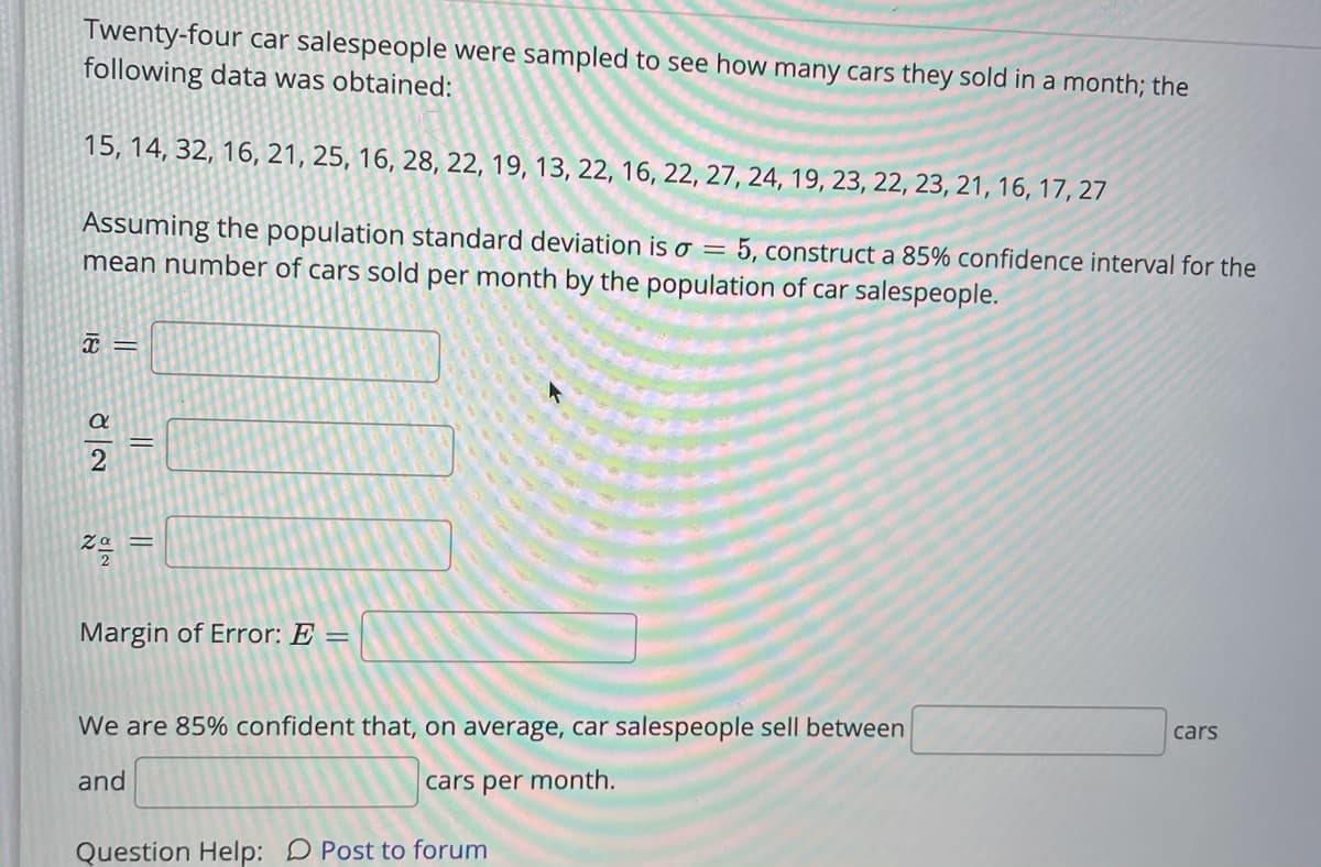 Twenty-four car salespeople were sampled to see how many cars they sold in a month; the
following data was obtained:
15, 14, 32, 16, 21, 25, 16, 28, 22, 19, 13, 22, 16, 22, 27, 24, 19, 23, 22, 23, 21, 16, 17, 27
Assuming the population standard deviation is o = 5, construct a 85% confidence interval for the
mean number of cars sold per month by the population of car salespeople.
Margin of Error: E =
We are 85% confident that, on average, car salespeople sell between
cars
and
cars per month.
Question Help: D Post to forum
