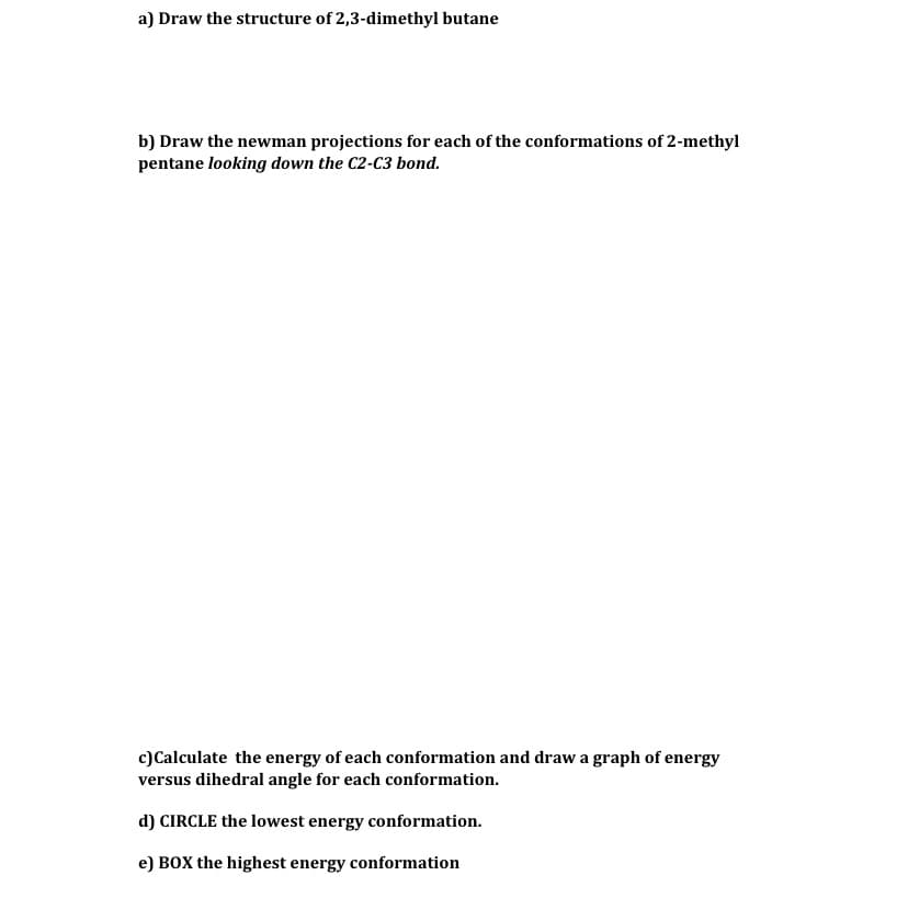 a) Draw the structure of 2,3-dimethyl butane
b) Draw the newman projections for each of the conformations of 2-methyl
pentane looking down the C2-C3 bond.
c) Calculate the energy of each conformation and draw a graph of energy
versus dihedral angle for each conformation.
d) CIRCLE the lowest energy conformation.
e) BOX the highest energy conformation
