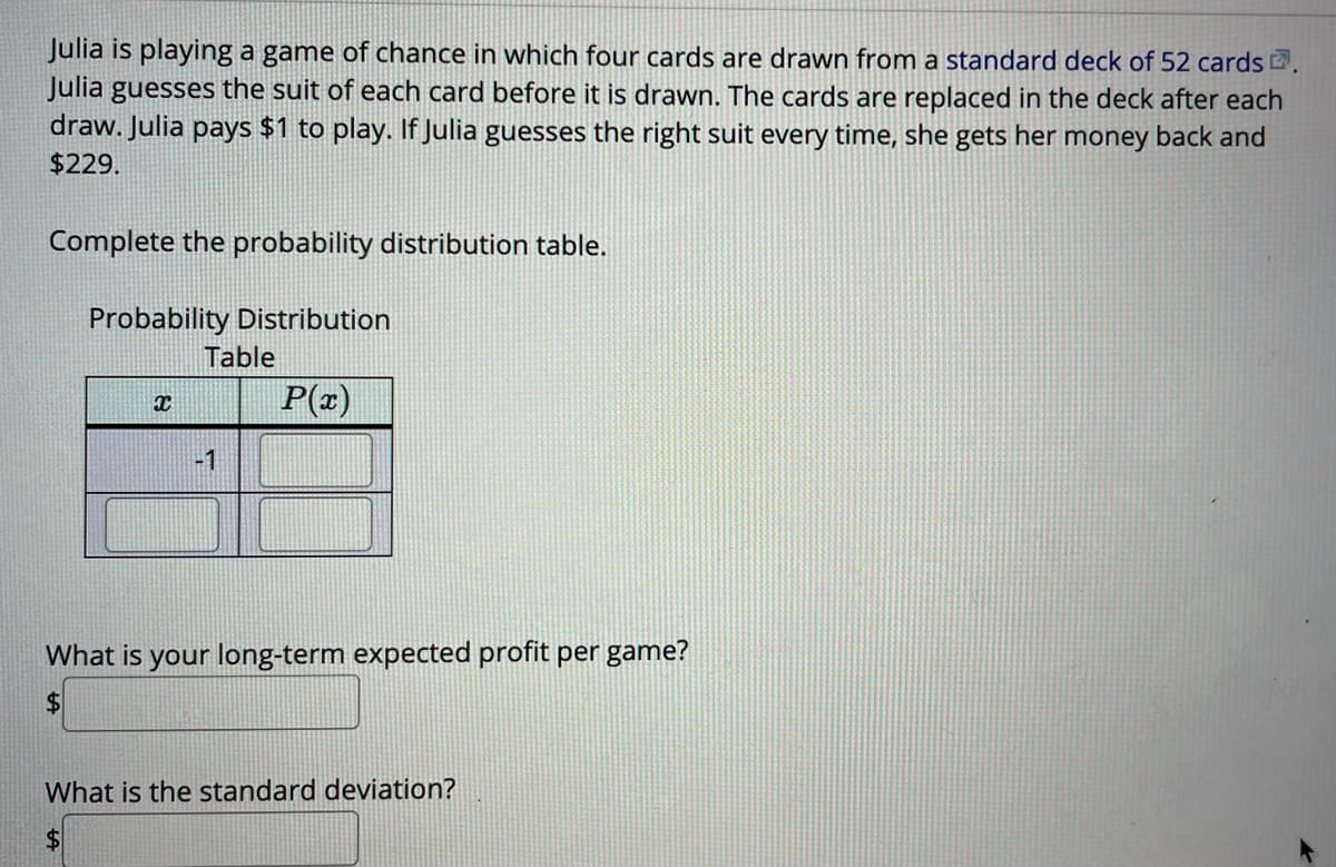 Julia is playing a game of chance in which four cards are drawn from a standard deck of 52 cards .
Julia guesses the suit of each card before it is drawn. The cards are replaced in the deck after each
draw. Julia pays $1 to play. If Julia guesses the right suit every time, she gets her money back and
$229.
Complete the probability distribution table.
Probability Distribution
Table
P(x)
-1
What is your long-term expected profit per game?
$4
What is the standard deviation?
$4
