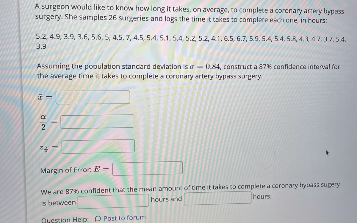 A surgeon would like to know how long it takes, on average, to complete a coronary artery bypass
surgery. She samples 26 surgeries and logs the time it takes to complete each one, in hours:
5.2, 4.9, 3.9, 3.6, 5.6, 5, 4.5, 7, 4.5, 5.4, 5.1, 5.4, 5.2, 5.2, 4.1, 6.5, 6.7, 5.9, 5.4, 5.4, 5.8, 4.3, 4.7, 3.7, 5.4,
3.9
Assuming the population standard deviation is o
the average time it takes to complete a coronary artery bypass surgery.
0.84, construct a 87% confidence interval for
Margin of Error: E =
We are 87% confident that the mean amount of time it takes to complete a coronary bypass sugery
hours.
hours and
is between
Question Help: D Post to forum
