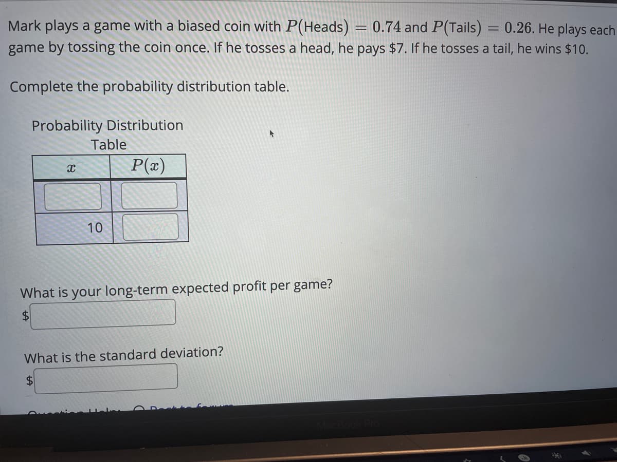 Mark plays a game with a biased coin with P(Heads) = 0.74 and P(Tails) = 0.26. He plays each
game by tossing the coin once. If he tosses a head, he pays $7. If he tosses a tail, he wins $10.
Complete the probability distribution table.
Probability Distribution
Table
P(x)
10
What is your long-term expected profit per game?
$4
What is the standard deviation?
$4
