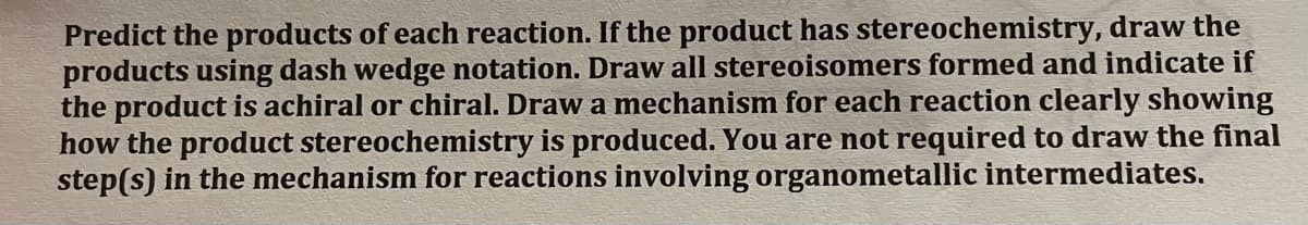 Predict the products of each reaction. If the product has stereochemistry, draw the
products using dash wedge notation. Draw all stereoisomers formed and indicate if
the product is achiral or chiral. Draw a mechanism for each reaction clearly showing
how the product stereochemistry is produced. You are not required to draw the final
step(s) in the mechanism for reactions involving organometallic intermediates.
