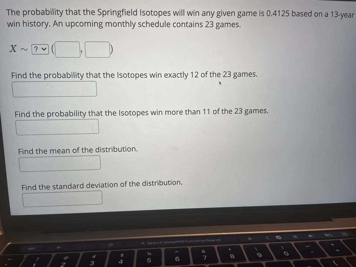 The probability that the Springfield Isotopes will win any given game is 0.4125 based on a 13-year
win history. An upcoming monthly schedule contains 23 games.
X ~? v
Find the probability that the Isotopes win exactly 12 of the 23 games.
Find the probability that the Isotopes win more than 11 of the 23 games.
Find the mean of the distribution.
Find the standard deviation of the distribution.
Q Search GlobalPDFConverterSearch
esc
&
$4
4
%23
7
8.
5
3
