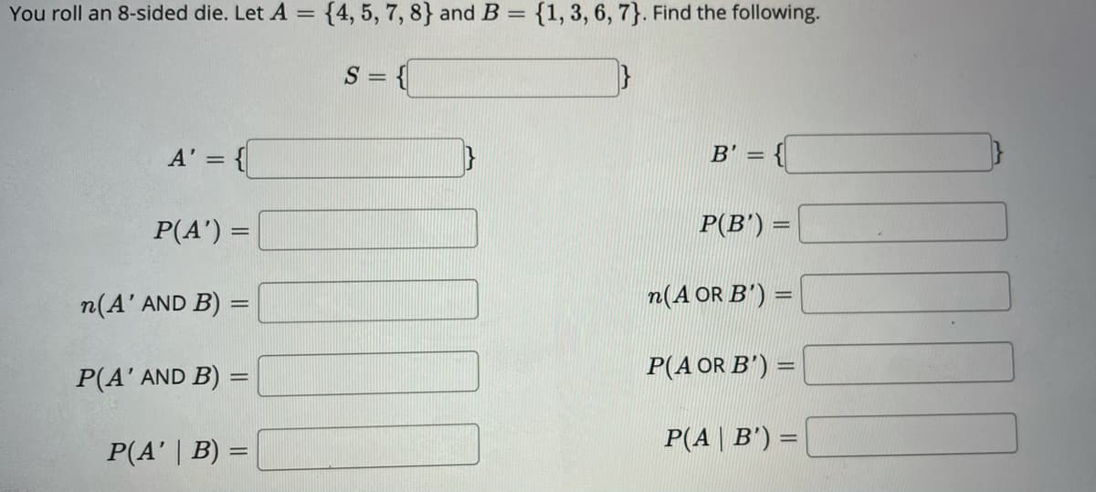 You roll an 8-sided die. Let A =
{4, 5, 7, 8} and B = {1, 3, 6, 7}. Find the following.
S = {
A' =
B' =
P(A') =
P(B') =
n(A' AND B) =
n(A OR B') =
P(A OR B') =
Ρ(A' AND Β) -
P(A | B') =
%3D
P(A' | B) =
%3D
