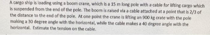 A cargo ship is loading using a boom crane, which is a 15 m long pole with a cable for lifting cargo which
is suspended from the end of the pole. The boom is raised via a cable attached at a point that is 2/3 of
the distance to the end of the pole. At one point the crane is lifting an 900 kg crate with the pole
making a 30 degree angle with the horizontal, while the cable makes a 40 degree angle with the
horizontal. Estimate the tension on the cable.