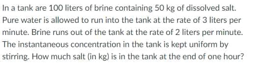 In a tank are 100 liters of brine containing 50 kg of dissolved salt.
Pure water is allowed to run into the tank at the rate of 3 liters per
minute. Brine runs out of the tank at the rate of 2 liters per minute.
The instantaneous concentration in the tank is kept uniform by
stirring. How much salt (in kg) is in the tank at the end of one hour?
