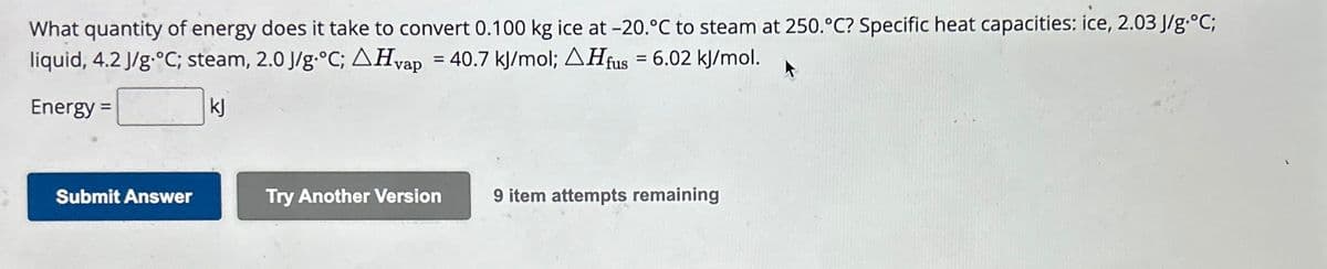 What quantity of energy does it take to convert 0.100 kg ice at -20.°C to steam at 250.°C? Specific heat capacities: ice, 2.03 J/g °C;
liquid, 4.2 J/g.°C; steam, 2.0 J/g °C; AHvap = 40.7 kJ/mol; AHfus = 6.02 kJ/mol.
Energy =
kj
Submit Answer
Try Another Version
9 item attempts remaining