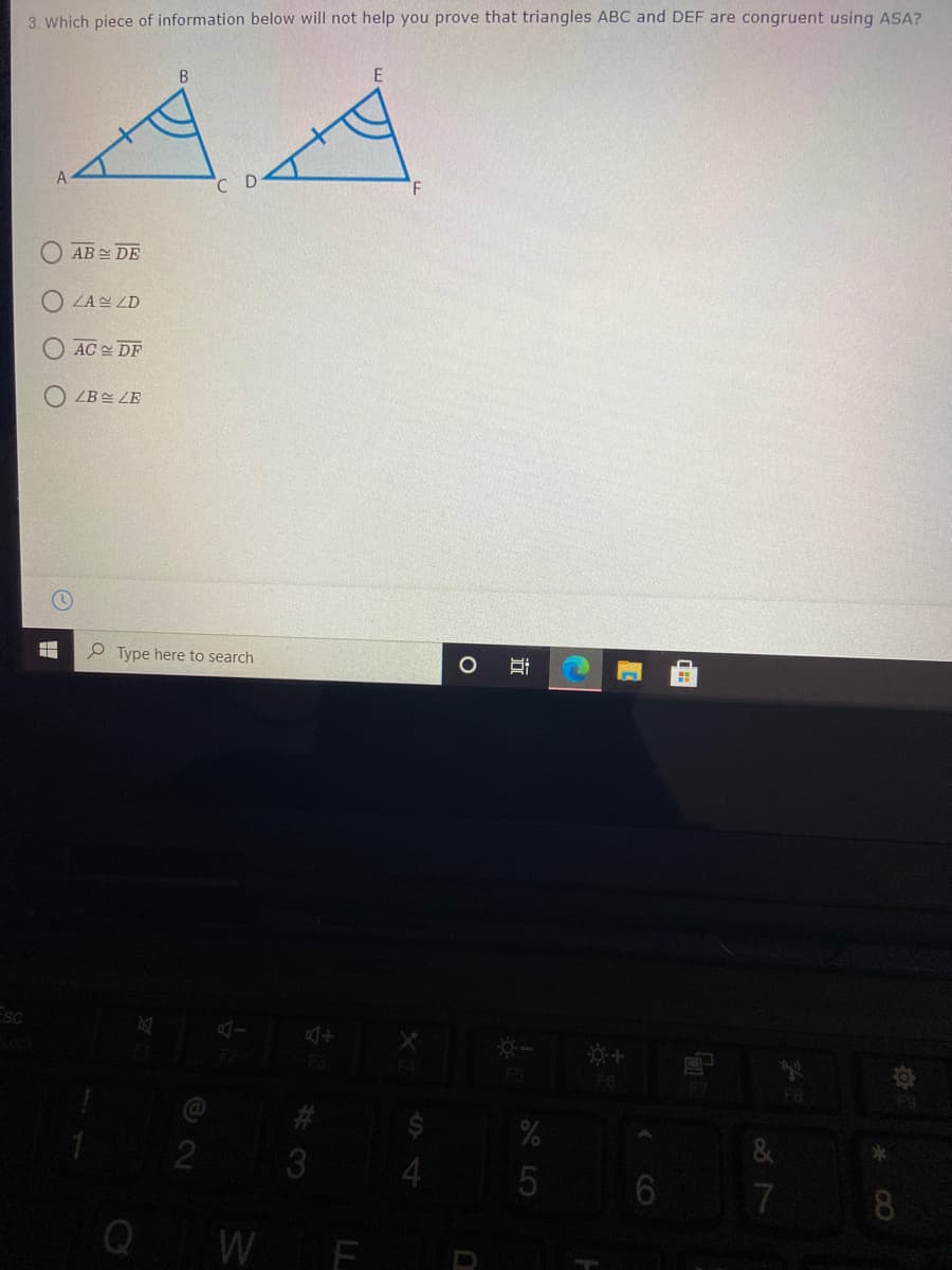 3. Which piece of information below will not help you prove that triangles ABC and DEF are congruent using ASA?
AB DE
ZA ZD
AC DF
ZB쓴 ZE
P Type here to search
ESC
F3
FS
F6
F7
F8
W F
7
CO
立
