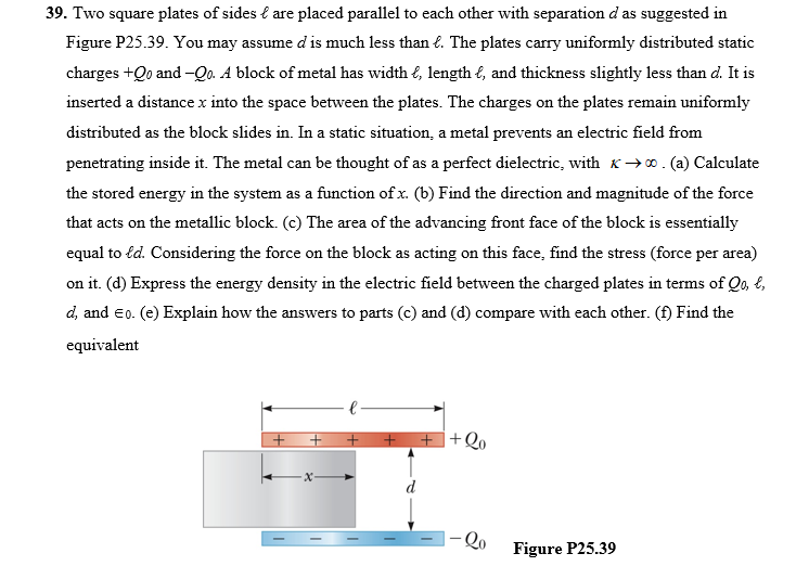 39. Two square plates of sides { are placed parallel to each other with separation d as suggested in
Figure P25.39. You may assume d is much less than €. The plates carry uniformly distributed static
charges +Qo and -Qo. A block of metal has width €, length l, and thickness slightly less than d. It is
inserted a distance x into the space between the plates. The charges on the plates remain uniformly
distributed as the block slides in. In a static situation, a metal prevents an electric field from
penetrating inside it. The metal can be thought of as a perfect dielectric, with K→0. (a) Calculate
the stored energy in the system as a function of x. (b) Find the direction and magnitude of the force
that acts on the metallic block. (c) The area of the advancing front face of the block is essentially
equal to fd. Considering the force on the block as acting on this face, find the stress (force per area)
on it. (d) Express the energy density in the electric field between the charged plates in terms of Qo, E,
d, and eo. (e) Explain how the answers to parts (c) and (d) compare with each other. (f) Find the
equivalent
Qo
Figure P25.39
