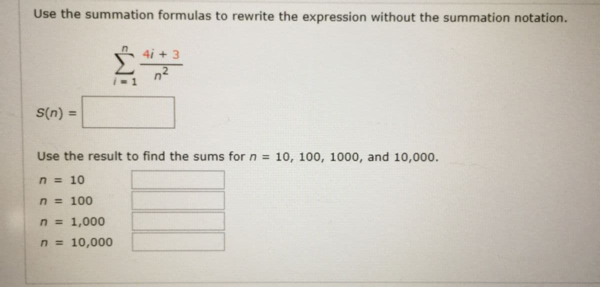 Use the summation formulas to rewrite the expression without the summation notation.
4i + 3
n2
S(n):
%3D
Use the result to find the sums for n = 10, 100, 1000, and 10,000.
n = 10
n = 100
n = 1,000
n 10,000
