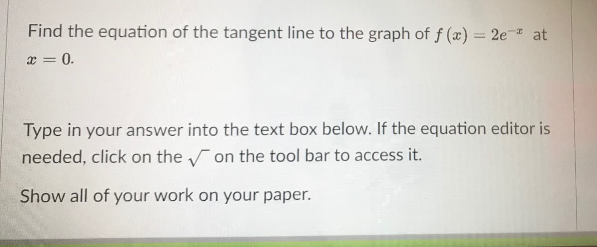 Find the equation of the tangent line to the graph of f (x) = 2e- at
%3D
x = 0.
Type in your answer into the text box below. If the equation editor is
needed, click on the on the tool bar to access it.
Show all of your work on your paper.
