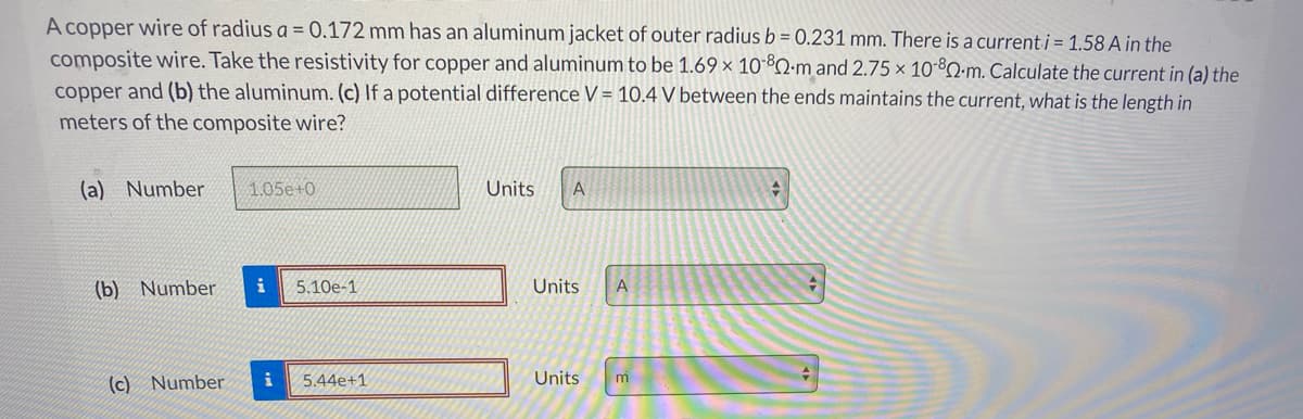 A copper wire of radius a = 0.172 mm has an aluminum jacket of outer radius b = 0.231 mm. There is a current i = 1.58 A in the
composite wire. Take the resistivity for copper and aluminum to be 1.69 × 10*ºO-m and 2.75 × 10³Q-m. Calculate the current in (a) the
copper and (b) the aluminum. (c) If a potential difference V = 10.4 V between the ends maintains the current, what is the length in
meters of the composite wire?
(a) Number
1.05e+0
Units
(b) Number
i
5.10e-1
Units
A
(c) Number
i
5.44e+1
Units
m
