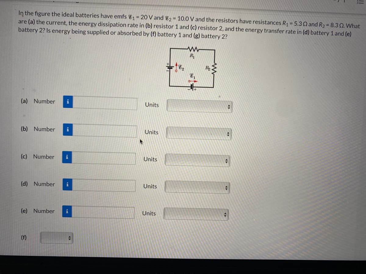 In the figure the ideal batteries have emfs 81 = 20 V and 82 = 10.0 V and the resistors have resistances R1 = 5.3Q and R2 = 8.3Q. What
are (a) the current, the energy dissipation rate in (b) resistor 1 and (c) resistor 2, and the energy transfer rate in (d) battery 1 and (e)
battery 2? Is energy being supplied or absorbed by (f) battery 1 and (g) battery 2?
R
R
(a) Number
i
Units
(b) Number
i
Units
(c) Number
i
Units
(d) Number
i
Units
(e) Number
i
Units
(f)
