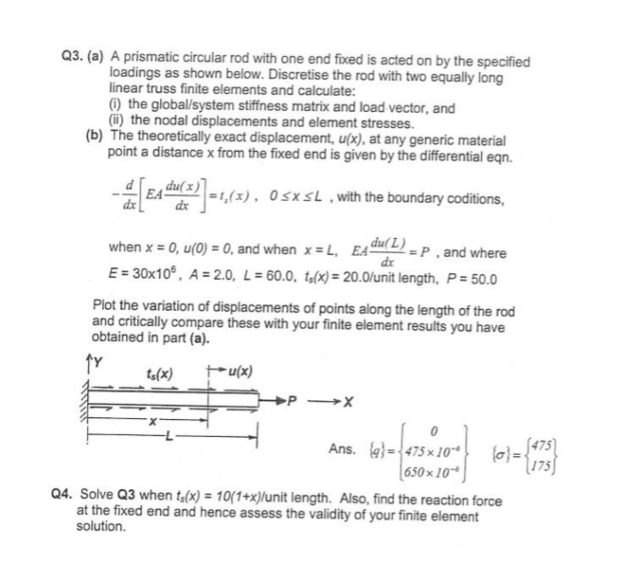 Q3. (a) A prismatic circular rod with one end fixed is acted on by the specified
loadings as shown below. Discretise the rod with two equally long
linear truss finite elements and calculate:
(i) the global/system stiffness matrix and load vector, and
(ii) the nodal displacements and element stresses.
(b) The theoretically exact displacement, u(x), at any generic material
point a distance x from the fixed end is given by the differential eqn.
EA
du(x)
dx
=1,(5
0≤x≤L, with the boundary coditions,
when x = 0, u(0) = 0, and when x = L, EA
EA du(L)=
=P, and where
dx
E=30x10, A=2.0, L=60.0, ts(x) = 20.0/unit length, P = 50.0
Plot the variation of displacements of points along the length of the rod
and critically compare these with your finite element results you have
obtained in part (a).
ts(x)
+u(x)
Ans. 475x10
(0)=√(175)
(475)
650×10-6
Q4. Solve Q3 when f(x) = 10(1+x)/unit length. Also, find the reaction force
at the fixed end and hence assess the validity of your finite element
solution.